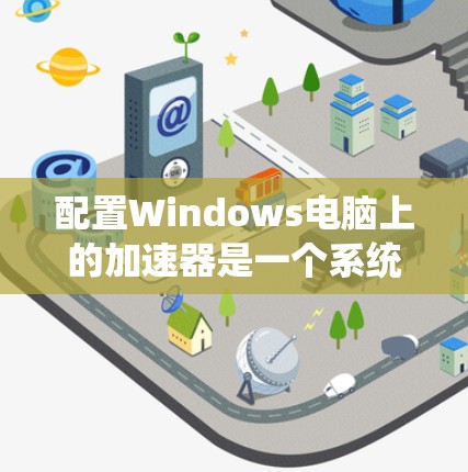 配置Windows电脑上的加速器是一个系统性的工作,需要遵循以下步骤以确保其稳定运行