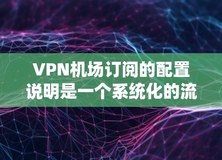 VPN机场订阅的配置说明是一个系统化的流程,用于确保在机场使用VPN加密数据。以下是对该流程的详细分析和总结
