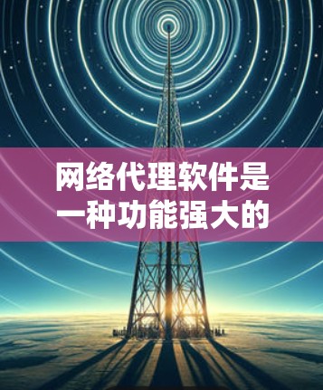 网络代理软件是一种功能强大的工具，广泛应用于企业、家庭和个人。以下是其详细功能、类型、应用和使用步骤的总结