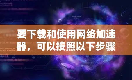 要下载和使用网络加速器,可以按照以下步骤进行