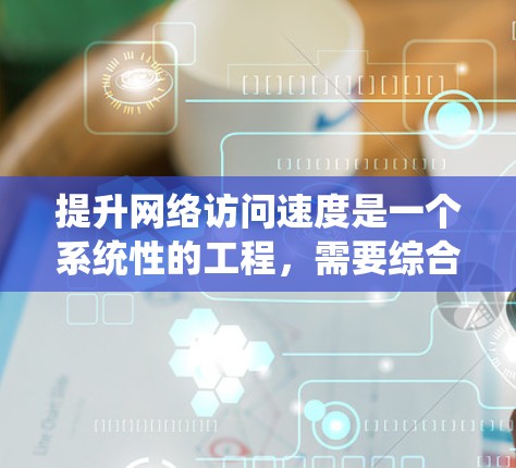 提升网络访问速度是一个系统性的工程,需要综合考虑多个因素。以下是一个有条理的总结,帮助您更好地理解和应用这些技巧