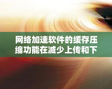 网络加速软件的缓存压缩功能在减少上传和下载数据量方面起着关键作用。以下是对缓存压缩功能的详细分析和总结