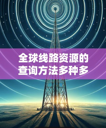 全球线路资源的查询方法多种多样，涵盖了交通、能源、通信等多个领域。以下是一些常见的查询方法