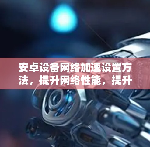 安卓设备网络加速设置方法，提升网络性能，提升用户体验