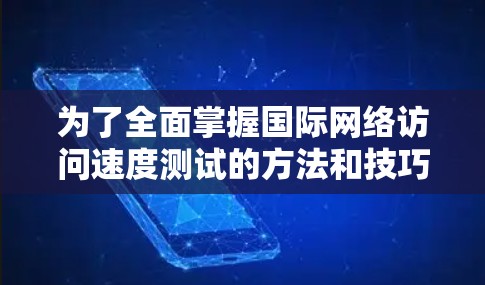 为了全面掌握国际网络访问速度测试的方法和技巧，以下是一个结构化的总结