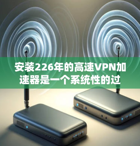 安装226年的高速VPN加速器是一个系统性的过程，涉及软件下载、注册、连接和设置。以下是一个详细的步骤指南，帮助你顺利安装和使用高速VPN加速器