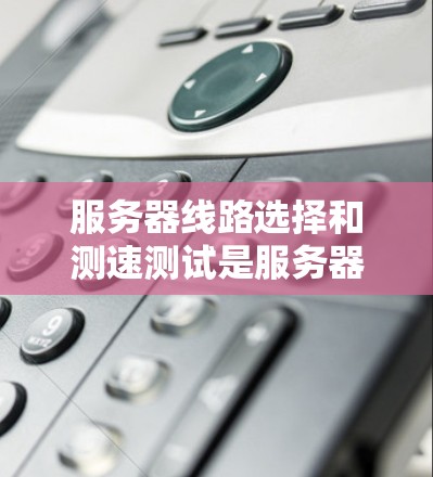 服务器线路选择和测速测试是服务器网络设计和优化的重要部分，以下是对这两个方面的详细讲解