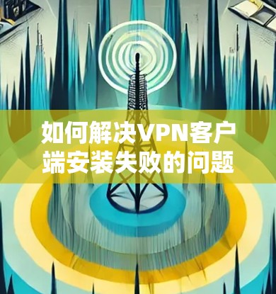 如何解决VPN客户端安装失败的问题