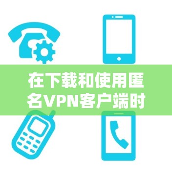 在下载和使用匿名VPN客户端时，以下是一些步骤和注意事项