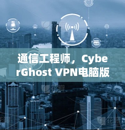 通信工程师，CyberGhost VPN电脑版安装与配置指南