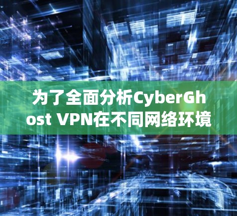 为了全面分析CyberGhost VPN在不同网络环境下的测速表现，我进行了以下步骤