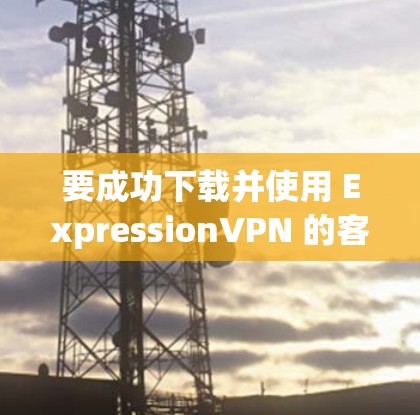 要成功下载并使用 ExpressionVPN 的客户端，您可以按照以下步骤操作