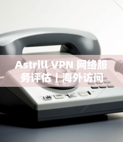 Astrill VPN 网络服务评估｜海外访问体验报告