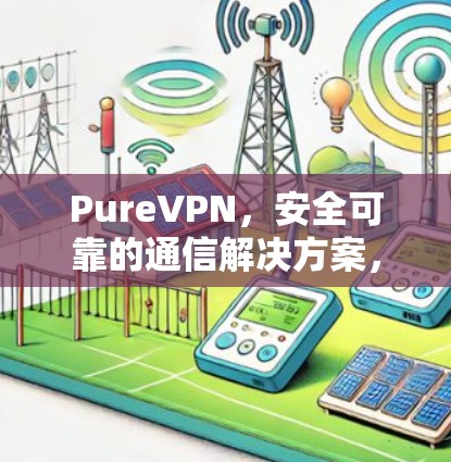 PureVPN，安全可靠的通信解决方案，不同网络环境下的性能对比