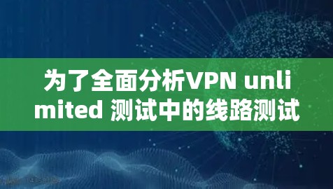 为了全面分析VPN unlimited 测试中的线路测试,我们进行了以下步骤