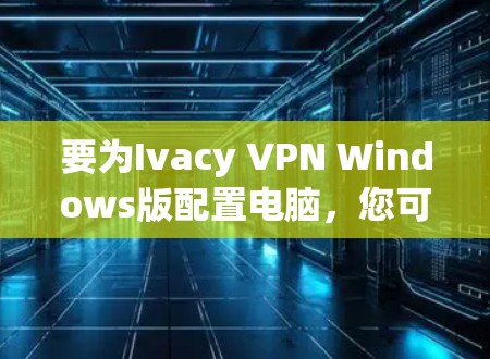 要为Ivacy VPN Windows版配置电脑，您可以按照以下步骤进行