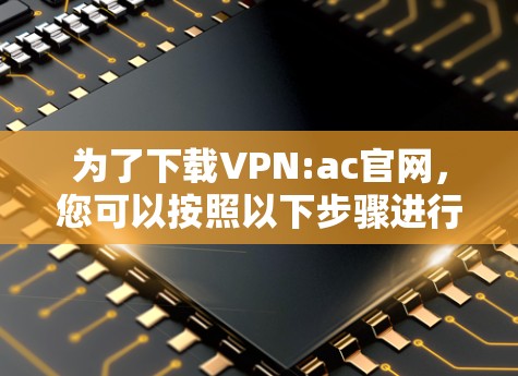 为了下载VPN:ac官网,您可以按照以下步骤进行