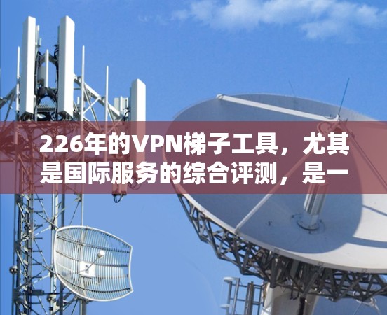 226年的VPN<strong>梯子</strong>工具，尤其是国际服务的综合评测，是一个非常重要的信息，因为它涉及到用户如何选择和使用这些工具以满足他们的需求。以下是关于226年VPN<strong>梯子</strong>工具的综合评测
