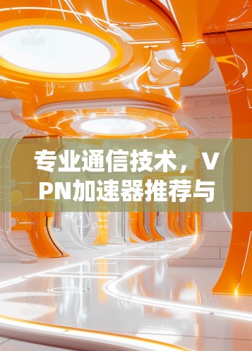 专业通信技术,VPN加速器推荐与节点连接体验分析 专业通信技术,VPN加速器推荐与节点连接体验分析