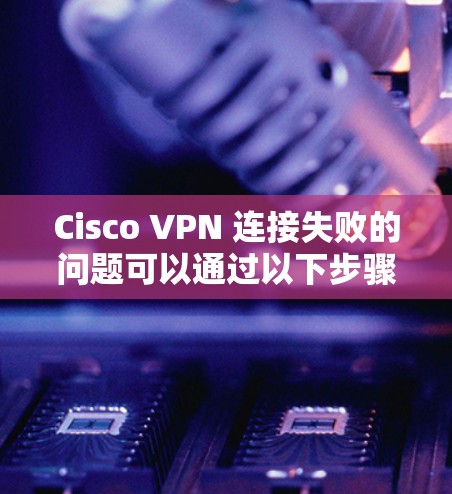 Cisco VPN 连接失败的问题可以通过以下步骤逐步排查和解决