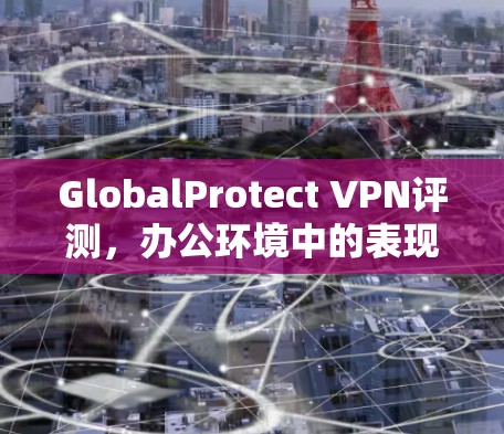 GlobalProtect VPN评测，办公环境中的表现与体验