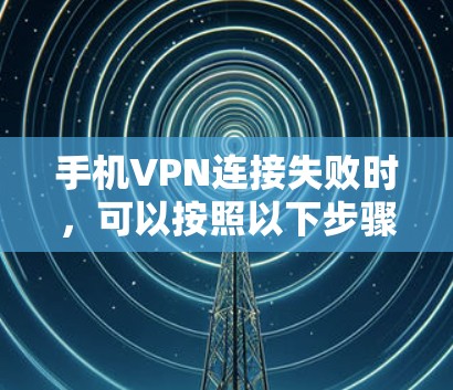 手机VPN连接失败时，可以按照以下步骤进行排查和解决