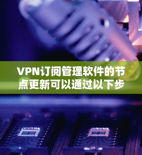 VPN订阅管理软件的节点更新可以通过以下步骤进行