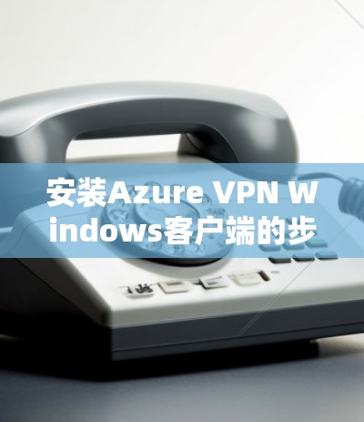 安装Azure VPN Windows客户端的步骤如下