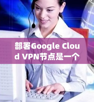 部署Google Cloud VPN节点是一个复杂但系统化的过程，需要遵循以下步骤和注意事项。以下是对该过程的详细说明