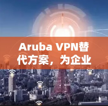 Aruba VPN替代方案,为企业用户优化网络连接的实用指南