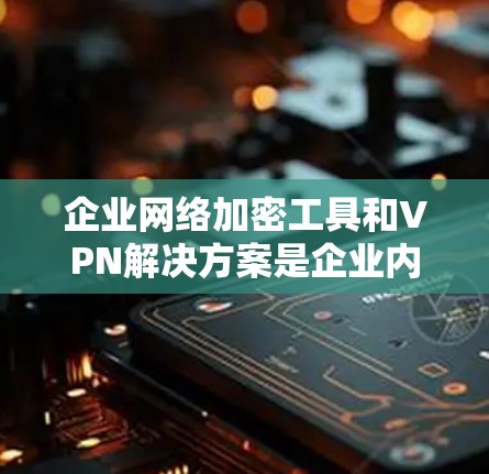 企业网络加密工具和VPN解决方案是企业内部安全防护的重要组成部分。以下是推荐的几种工具和解决方案,供您参考