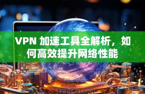 VPN 加速工具全解析,如何高效提升网络性能