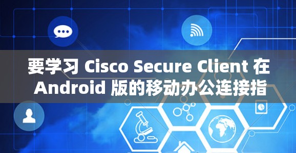 要学习 Cisco Secure Client 在 Android 版的移动办公连接指南，可以按照以下步骤进行