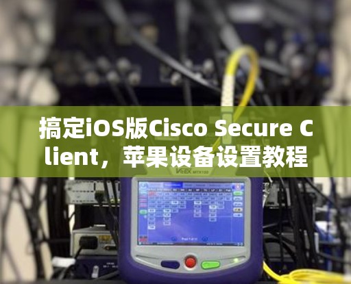 搞定iOS版Cisco Secure Client,苹果设备设置教程