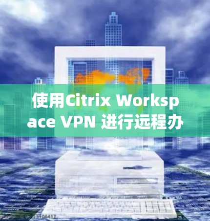 使用Citrix Workspace VPN 进行远程办公的步骤如下