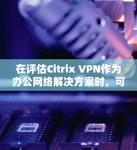 在评估Citrix VPN作为办公网络解决方案时，可以从以下几个关键方面进行深入分析