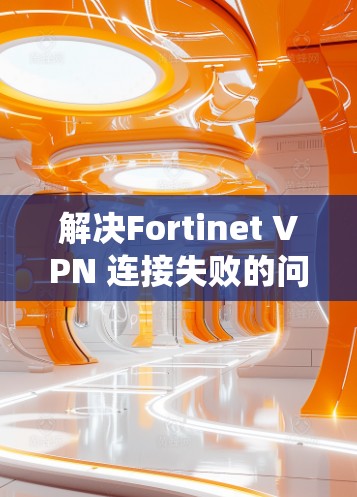 解决Fortinet VPN 连接失败的问题需要系统化的步骤，以下是一些关键步骤