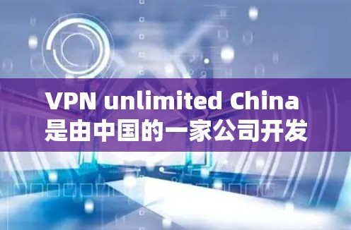 VPN unlimited China 是由中国的一家公司开发的，该服务允许用户访问来自中国或全球的服务器和网站。如果你无法访问该服务，可能是因为以下原因