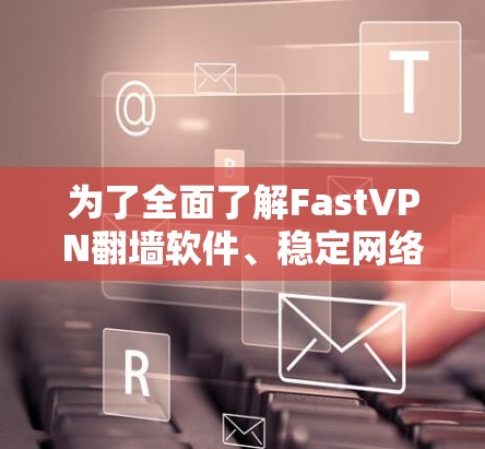 为了全面了解FastVPN翻墙软件、稳定网络工具评测，以下是详细的指南