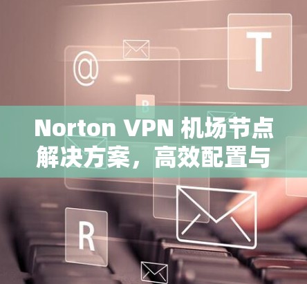Norton VPN 机场节点解决方案，高效配置与快速访问保障