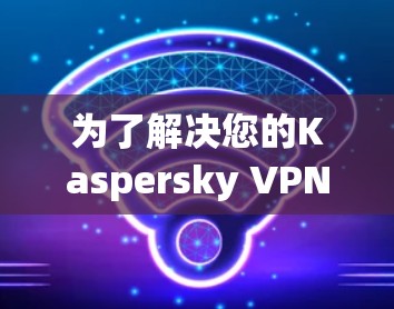 为了解决您的Kaspersky VPN客户端下载问题,以下是一些详细的步骤指南 为了解决您的Kaspersky VPN客户端下载问题,以下是一些详细的步骤指南