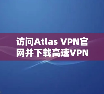访问Atlas VPN官网并下载高速VPN软件的步骤如下