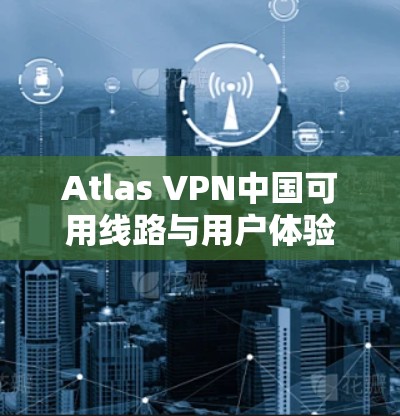Atlas VPN中国可用线路与用户体验，全面解析与未来展望