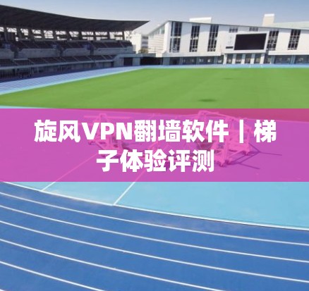 旋风VPN翻墙软件｜<strong>梯子</strong>体验评测