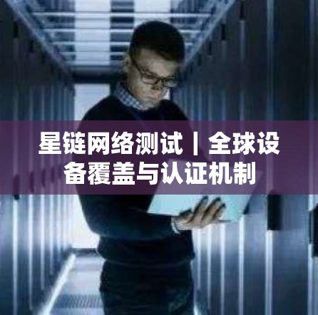 星链网络测试｜全球设备覆盖与认证机制