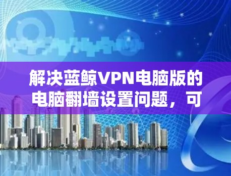 解决蓝鲸VPN电脑版的电脑翻墙设置问题，可以按照以下步骤进行
