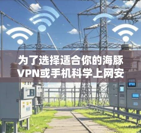 为了选择适合你的海豚VPN或手机<strong>科学上网</strong>安卓客户端,可以按照以下步骤进行
