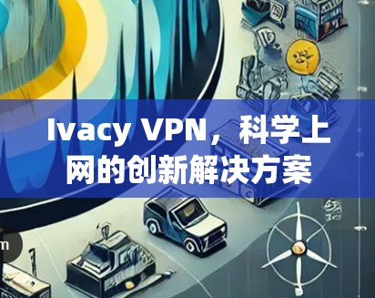 Ivacy VPN,<strong>科学上网</strong>的创新解决方案