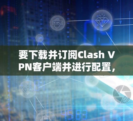 要下载并订阅Clash VPN客户端并进行配置,您可以按照以下步骤操作