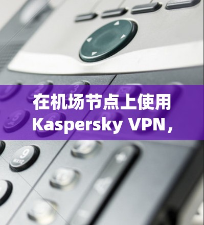 在机场节点上使用Kaspersky VPN，可以有效地保障你的网络安全。以下将详细介绍如何在机场节点上使用Kaspersky VPN，并推荐一些适合的高速推荐